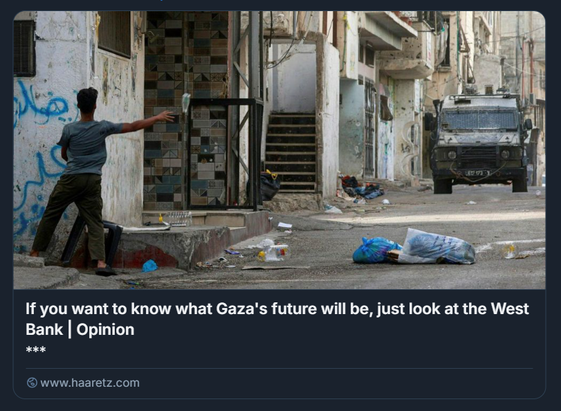 Una strada urbana stretta e danneggiata, con edifici in rovina e detriti sparsi a terra. A sinistra un palestinese lancia una bottiglia contro  un veicolo militare israeliano corazzato, posizionato più avanti lungo la via. durante un raid nel campo profughi di Balata, a est della città di Nablus, nella Cisgiordania occupata, il mese scorso.
Credito: AFP/JAAFAR ASHTIYEH

Il testo sovrapposto, tratto da un editoriale di Haaretz, recita: 'Se vuoi sapere quale sarà il futuro di Gaza, guarda alla Cisgiordania', sottolineando il rischio che Gaza venga sottoposta allo stesso regime di controllo militare e dipendenza economica già in vigore in Cisgiordania.