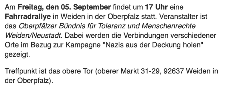 Am Freitag, den 05. September findet um 17 Uhr eine Fahrradrallye in Weiden in der Oberpfalz statt. Veranstalter ist das Oberpfélzer Biindnis fir Toleranz und Menschenrechte Weiden/Neustadt. Dabei werden die Verbindungen verschiedener Orte im Bezug zur Kampagne "Nazis aus der Deckung holen" gezeigt.

Treffpunkt ist das obere Tor (oberer Markt 31-29, 92637 Weiden in der Oberpfalz).