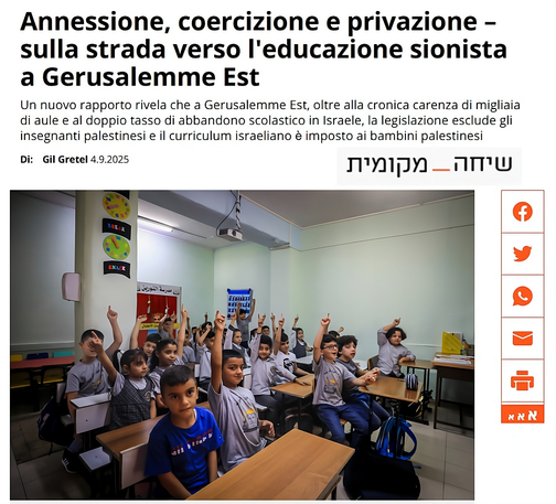 Scena in una classe affollata di Gerusalemme Est: bambini palestinesi seduti ai banchi seguono la lezione (Foto: Jamal Awad / Flash90).
L’aula è semplice, con arredi essenziali e materiali didattici appesi alle pareti. Il testo sovrapposto, tratto da un articolo di Gil Gretel, denuncia l’imposizione del curriculum israeliano nelle scuole palestinesi, l’esclusione degli insegnanti formati nell’Autorità Palestinese e la cronica carenza di aule. Il titolo recita: 'Annessione, coercizione e privazione – sulla strada verso l'educazione sionista a Gerusalemme Est'.