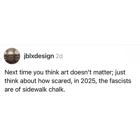 jbixdesign

Next time you think art doesn't matter; just
think about how scared, in 2025, the fascists
are of sidewalk chalk.
