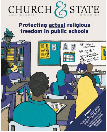 Church & State
Volume 78 Number 8 September 2025
Protecting actual religious freedom in public schools
Plus: Plunging Houses of Worship into Partisan Battles
The trump administration's determination to rewrite the Johnson Amendment.
Image of the magazine cover: Illustration of a high school class of students facing a white board, a teacher seated at a desk and open study materials on their work tables. 
From the email newsletter: While you’re there, I also encourage you to check out AU President and CEO Rachel Laser’s column recounting her recent cross-country drive that led to reflections on the unfinished journey for church-state separation; gain insight into the Trump administration's latest scheme to rewrite the Johnson Amendment; learn how you or a student you know can participate in AU’s 2025 Student Contest; and catch up on recent updates on AU’s legal work, including two exciting victories in cases to block Ten Commandments displays in Arkansas and Texas public schools.
Happy reading!
Bruce Gourley
Editor, Church & State