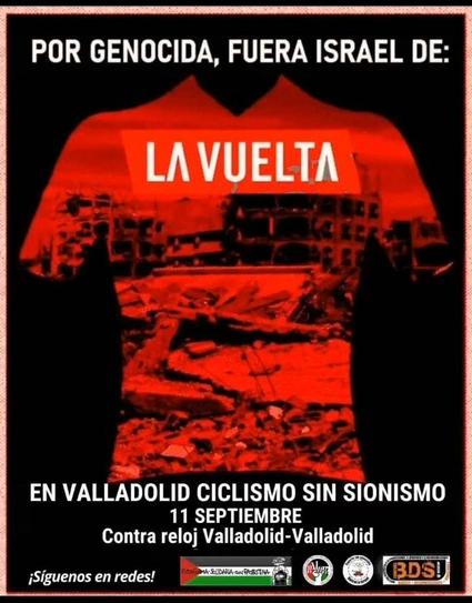 Cartel de protesta con un fondo negro. En el centro, una silueta roja de una camiseta de ciclismo se recorta contra el fondo. Dentro de la camiseta, se ve una imagen de ruinas y escombros de edificios destruidos, con tonos rojizos y oscuros, sugiriendo una zona de conflicto.

En la parte superior del cartel, en letras blancas, se lee: «POR GENOCIDA, FUERA ISRAEL DE:» la frase termina en el centro de la camiseta, donde se lee en letras blancas grandes «LA VUELTA»

Debajo, en letras blancas, se detalla el llamado a la acción: «EN VALLADOLID CICLISMO SIN SIONISMO», 11 SEPTIEMBRE. Contra reloj Valladolid-Valladolid

En la parte inferior del cartel, una franja oscura contiene varios logotipos de organizaciones pro-palestinas y de activismo. Se distinguen el logo de "RUTA SOLIDARIA CON PALESTINA" (que incluye la bandera palestina), y el logo de "BDS!" (Boicot, Desinversión y Sanciones). A la izquierda de los logos, se lee "¡Síguenos en redes!".