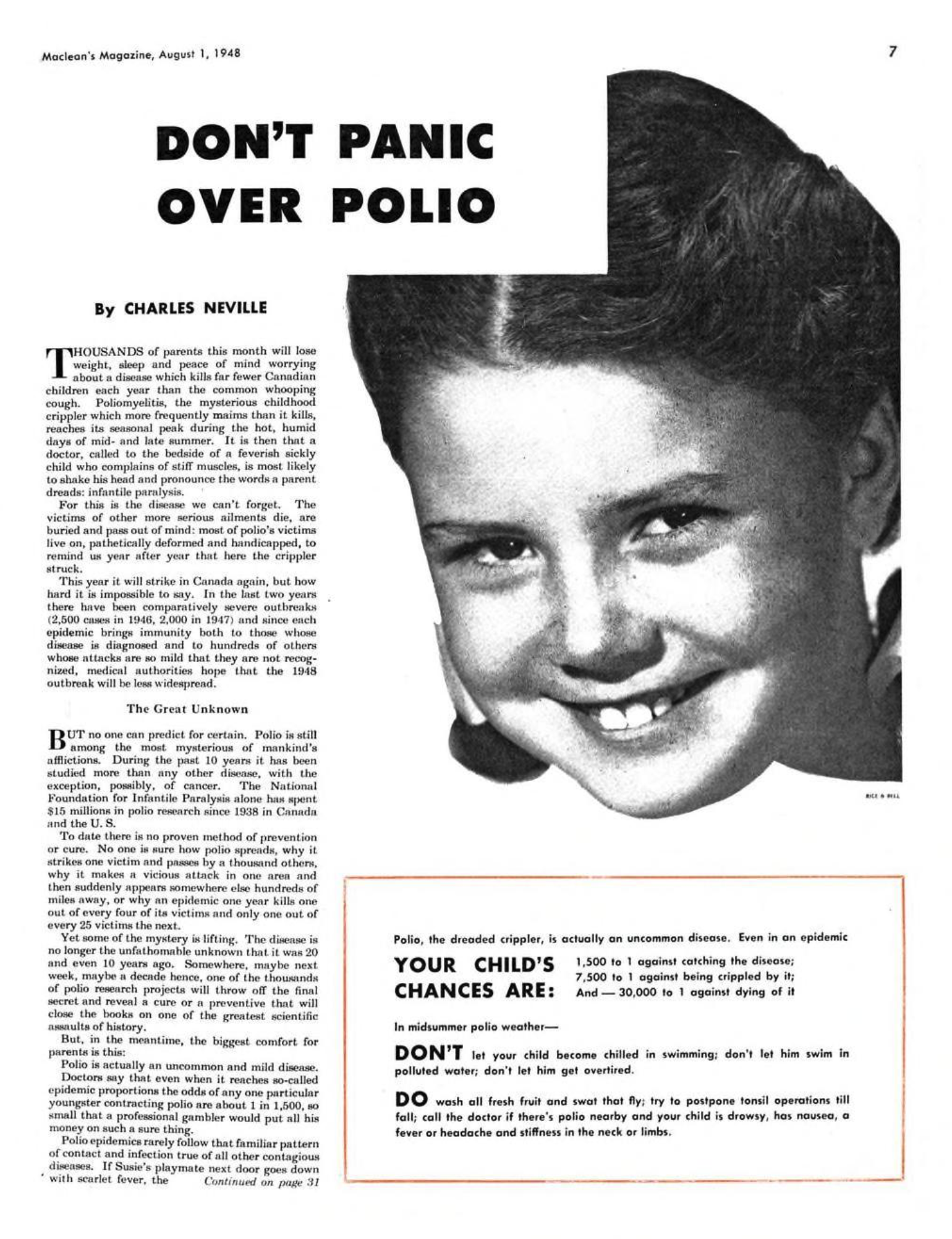 DON’T PANIC OVER POLIO AUGUST 1 1948 CHARLES NEVILLE DON’T PANIC OVER POLIO CHARLES NEVILLE THOUSANDS of parents this month will lose weight, sleep and peace of mind worrying about a disease which kills far fewer Canadian children each year than the common whooping cough. Poliomyelitis, the mysterious childhood crippler which more frequently maims than it kills, reaches its seasonal peak during the hot, humid days of midand late summer. It is then that a doctor, called to the bedside of a feverish sickly child who complains of stiff muscles, is most likely to shake his head and pronounce the words a parent dreads: infantile paralysis.