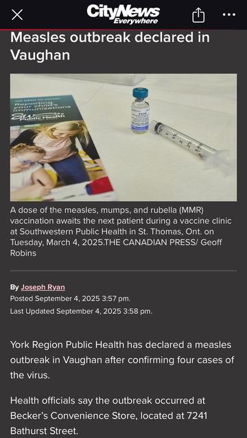 CityNews
Everywhere
Measles outbreak declared in
Vaughan
•••
munizations
~
A dose of the measles, mumps, and rubella (MMR) vaccination awaits the next patient during a vaccine clinic at Southwestern Public Health in St. Thomas, Ont. on Tuesday, March 4, 2025.THE CANADIAN PRESS/ Geoff Robins
By Joseph Ryan
Posted September 4, 2025 3:57 pm.
Last Updated September 4, 2025 3:58 pm.
York Region Public Health has declared a measles outbreak in Vaughan after confirming four cases of the virus.
Health officials say the outbreak occurred at Becker's Convenience Store, located at 7241
Bathurst Street.