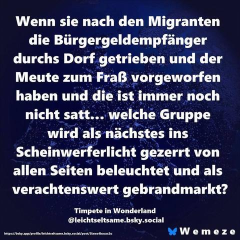 Blauer Hintergrund mit Zitat:"Wenn sie nach den Migranten die Bürgergeldempfänger durchs Dorf getrieben und der Meute zum Fraẞ vorgeworfen haben und die ist immer noch nicht satt... welche Gruppe wird als nächstes ins Scheinwerferlicht gezerrt von allen Seiten beleuchtet und als verachtenswert gebrandmarkt?"

Timpete in Wonderland
@leichtseltsame.bsky.social
https://bsky.app/profile/leichtseltsame.bsky.social/post/3lxws4bacxs2u
Ein Bild von 
Wemeze