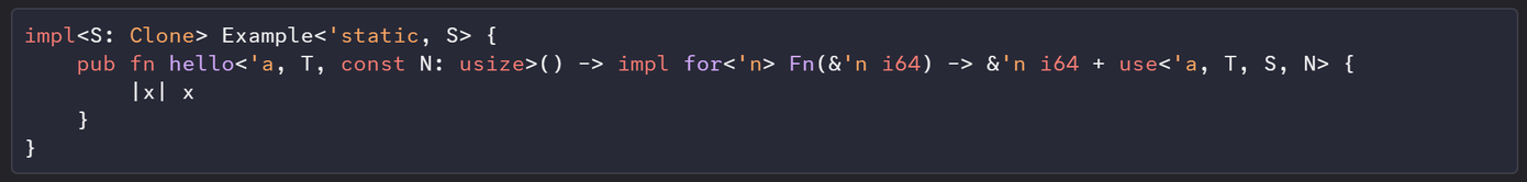 impl<S: Clone> Example<'static, S> {
    pub fn hello<'a, T, const N: usize>() -> impl for<'n> Fn(&'n i64) -> &'n i64 + use<'a, T, S, N> {
        |x| x
    }
}