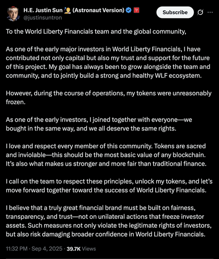 @justinsuntron
To the World Liberty Financials team and the global community,

As one of the early major investors in World Liberty Financials, I have contributed not only capital but also my trust and support for the future of this project. My goal has always been to grow alongside the team and community, and to jointly build a strong and healthy WLF ecosystem.

However, during the course of operations, my tokens were unreasonably frozen. 

As one of the early investors, I joined together with everyone—we bought in the same way, and we all deserve the same rights.

I love and respect every member of this community. Tokens are sacred and inviolable—this should be the most basic value of any blockchain. It’s also what makes us stronger and more fair than traditional finance.

I call on the team to respect these principles, unlock my tokens, and let’s move forward together toward the success of World Liberty Financials.

I believe that a truly great financial brand must be built on fairness, transparency, and trust—not on unilateral actions that freeze investor assets. Such measures not only violate the legitimate rights of investors, but also risk damaging broader confidence in World Liberty Financials.