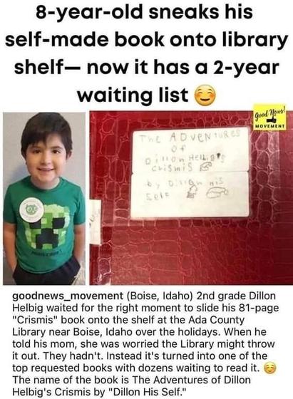 8-year-old sneaks his self-made book onto library shelf— now it has a 2-year
waiting list.
Side by side picture of the Dillion and his book "The Adventures of Dillion Helbig's Crismis by Dillon  his self".
goodnews_movement:
 2nd grade Dillon Helbig waited for the right moment to slide his 81-page "Crismis" book onto the shelf at the Ada County Library near Boise, Idaho over the holidays. When he told his mom, she was worried the Library might throw
it out. They hadn't. Instead it's turned into one of the top requested books with dozens waiting to read it.