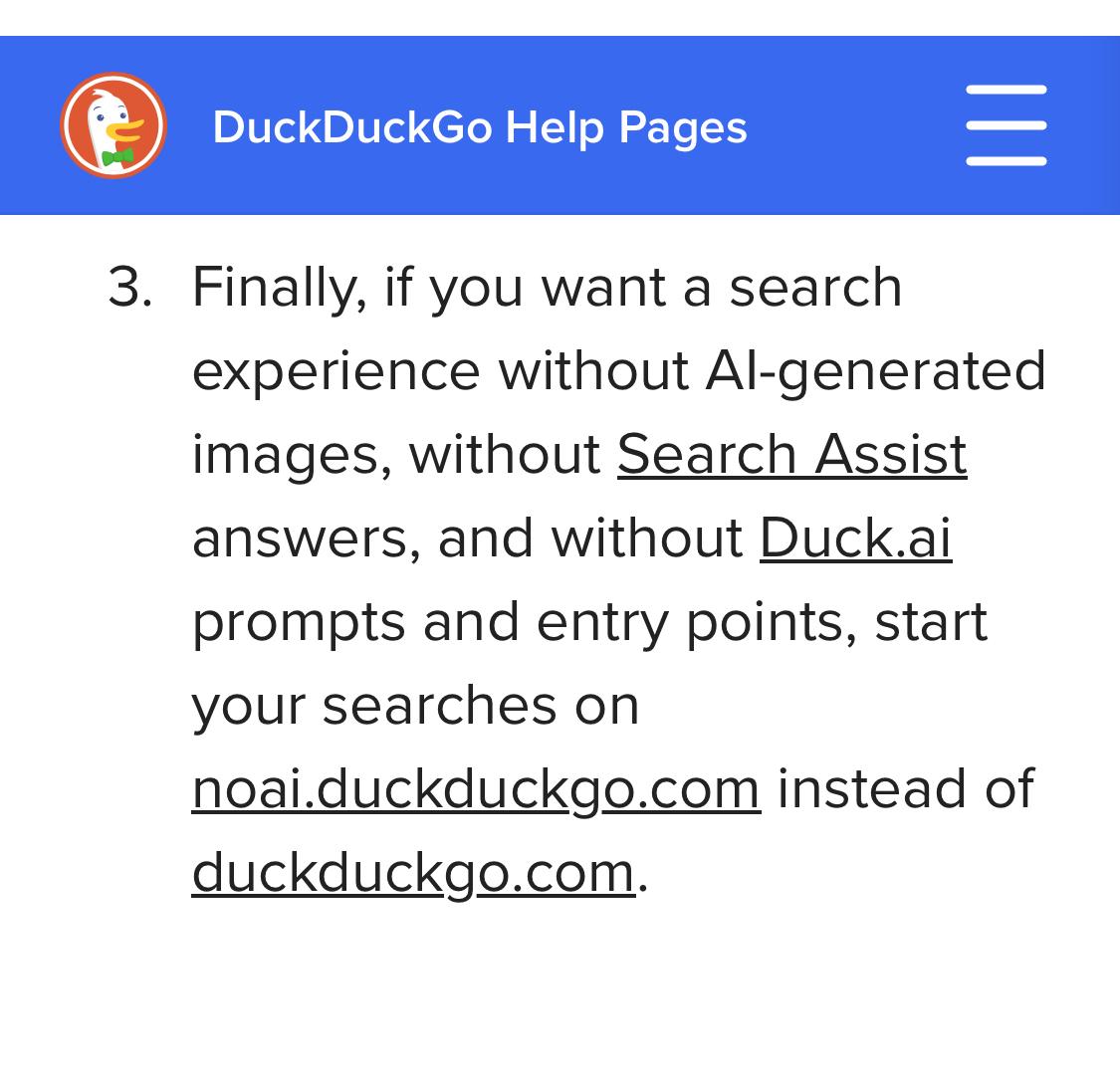 DuckDuckGo help pages. Finally if you want a search experience without AI generated images without search assist answers and without duck.AI prompts and entry points start your searches on noai.duckduckgo.com instead of duckduckgo.com