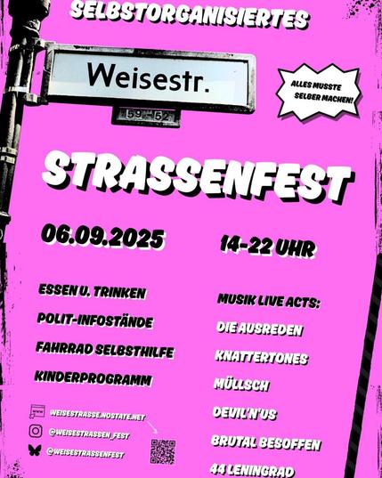 💥Announcement! Saturday 06.09.2025💥

🎊 Everything had to be done by ourselves! Self-organized Weisestraßenfest street festival 🎉

Saturday, 06.09.2025 | from 2:00 p.m. | Weisestraße 56, 12049 Berlin

Arrival: U8, Bus 166, M43 Boddinstraße

📣Call to action: https://weisestrasse.nostate.net/2025/06/05/weisestrassenfest-2025

#b0609 #Weisestrassenfest

We are planning to hold another Weisestraßenfest on September 6.

Fascism, war, rents, and climate change are having an increasingly severe impact on our political reality and, accordingly, on our minds. The state cannot be relied upon. As is so often the case, we had to do everything ourselves!

In the face of all the shit that's happening, we think it's all the more important to meet, inform ourselves, exchange ideas, join forces, and continue to organize self-organized political events like our street festival—by the neighborhood, for the neighborhood.

On September 6, there will be the following in Weisestraße (between Herrfurthstraße and Selchower Straße):

• Speeches and stands from various political organizations/initiatives/groups
• Food and drinks
• A self-help workshop for bicycles
• Music!

The following bands will be playing:

• 44 Leningrad
• Müllsch
• Knattertones
• Brutal besoffen
• Devil'n' US
• Die Ausreden

We look forward to seeing you! Come on over to Schillerkiez! Details and further information will follow soon!