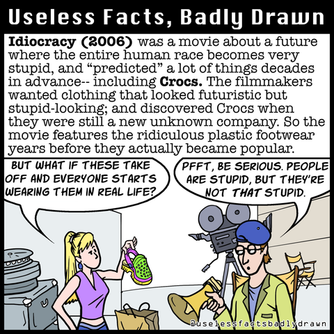 Idiocracy (2006) was a movie about a future where the entire human race becomes very stupid, and "predicted" a lot of things decades in advance- including Crocs. The filmmakers wanted clothing that looked futuristic but stupid-looking; and discovered Crocs when they were still a new unknown company. So the movie features the ridiculous plastic footwear years before they actually became popular.