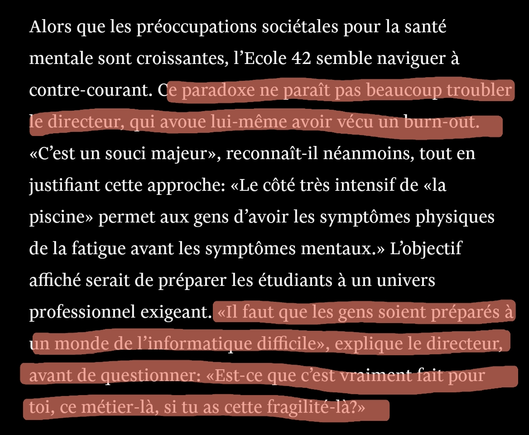 Capture d'ecran d'un extrait de l'article. Les parties entre ashérisques sont sur lignées.
Alors que les préoccupations sociétales pour la santé mentale sont croissantes, l’Ecole 42 semble naviguer à contre-courant. * Ce paradoxe ne paraît pas beaucoup troubler le directeur, qui avoue lui-même avoir vécu un burn-out.* «C’est un souci majeur», reconnaît-il néanmoins, tout en justifiant cette approche: «Le côté très intensif de «la piscine» permet aux gens d’avoir les symptômes physiques de la fatigue avant les symptômes mentaux.» L’objectif affiché serait de préparer les étudiants à un univers professionnel exigeant. *«Il faut que les gens soient préparés à un monde de l’informatique difficile», explique le directeur, avant de questionner: «Est-ce que c’est vraiment fait pour toi, ce métier-là, si tu as cette fragilité-là?»*