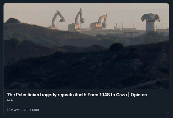 Escavatori operano su una cresta sabbiosa al confine tra Israele e Gaza, in un paesaggio crepuscolare segnato da polvere e distruzione. Sullo sfondo, una torre di osservazione domina la scena. Il testo sovrapposto, tratto da un editoriale di Haaretz, recita: 'La tragedia palestinese si ripete: dal 1948 a Gaza'. L’articolo denuncia la continuità storica delle politiche di demolizione, trasferimento forzato e cancellazione dell’identità palestinese, paragonando le operazioni attuali a Gaza alle espulsioni e distruzioni sistematiche avvenute nel 1948.

Foto:  Amir Cohen/Reuters