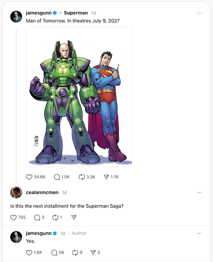 <p>MANILA, Philippines —&nbsp; There’s more in store for Superman fans!</p>



<p>James Gunn, who directed the latest <em>Superman</em> blockbuster starring David Corenswet, took to Instagram on Thursday, September 4, to announce the title and release date of the follow-up to the iconic superhero movie.</p>



<p>“<em>Man of Tomorrow.</em> In theaters July 9, 2027,” Gunn captioned the post that features DC Comics chief creative officer Jim Lee’s drawing of Lex Luthor suited in his green and purple Warsuit from the original comics, and Superman standing next to him holding a screwdriver.</p>



<figure class="wp-block-image size-large"><img alt="" class="wp-image-3067325" height="1024" src="https://www.rappler.com/tachyon/2025/09/Superman-James-Gunn-threads-1.png?fit=1024%2C1024" width="836" /></figure>



<p>But Gunn, who’s also the co-chairman and co-CEO of DC Universe (DCU) Studios, clarified that it’s “not <em>Superman 2.”</em></p>



<p>In replying to fans’ questions, Gunn said <em>Man of Tomorrow</em> is the next installment to the <em>Superman</em> saga where “Superman has a major role.”</p>



<figure class="wp-block-image size-large"><img alt="" class="wp-image-3067326" height="819" src="https://www.rappler.com/tachyon/2025/09/Superman-James-Gunn-threads-2.png?fit=1024%2C1020" width="1024" /></figure>



<figure class="wp-block-image size-large"><img alt="" class="wp-image-3067327" height="491" src="https://www.rappler.com/tachyon/2025/09/Superman-James-Gunn-threads-3