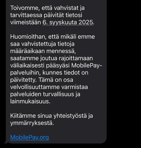 Toivomme, että vahvistat ja tarvittaessa päivität tietosi viimeistään 6. syyskuuta 2025.

Huomioithan, että mikäli emme saa vahvistettuja tietoja määräaikaan mennessä, saatamme joutua rajoittamaan väliaikaisesti pääsyäsi MobilePay-palveluihin, kunnes tiedot on päivitetty. Tämä on osa velvollisuuttamme varmistaa palveluiden turvallisuus ja lainmukaisuus.

Kiitämme sinua yhteistyöstä ja ymmärryksestä.

MobilePay piste org