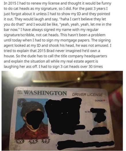 Pic of a Washington state drivers license with a lot redacted and wall 'o text. Face blotted but attractive young man in a fancy red collared shirt leans sauvely at the camera. Below that are three cartoon cat faces in a row partially overlapping the photo. Text: 2015 I had to renew my license and thought it would be funny to do cat heads as my signature, so I did. For the past 3 years, I just forgot about it unless I had to show my ID and they pointed it out. They would laugh and say, "haha I can't believe they let you do that!" and I would be like, "yeah, yeah, yeah, let me in the bar now". I have alawys signed my name with my regular signature/scribble, not cat heads. This hasn't been a problem until today when I had to sign my mortgage papers. The signing agent looked at me ID and shook his head, he was not amused. I tried to explain that 2015 Brad never imagined he'd own a house. So the dude had to call the title company headquarters and explain the situation all while my real estate agent is laughing her ass off. I had to sign 3 cat heads over 30 times