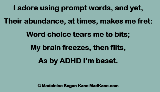 I adore using prompt words, and yet,
Their abundance, at times, makes me fret:
Word choice tears me to bits;
My brain freezes, then flits,
As by ADHD I’m beset.

	© Madeleine Begun Kane MadKane.com