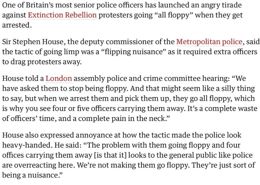 One of Britain’s most senior police officers has launched an angry tirade against Extinction Rebellion protesters going “all floppy” when they get arrested.  Sir Stephen House, the deputy commissioner of the Metropolitan police, said the tactic of going limp was a “flipping nuisance” as it required extra officers to drag protesters away.  House told a London assembly police and crime committee hearing: “We have asked them to stop being floppy. And that might seem like a silly thing to say, but when we arrest them and pick them up, they go all floppy, which is why you see four or five officers carrying them away. It’s a complete waste of officers’ time, and a complete pain in the neck.” Extinction Rebellion: how successful were the latest protests?  House also expressed annoyance at how the tactic made the police look heavy-handed. He said: “The problem with them going floppy and four offices carrying them away [is that it] looks to the general public like police are overreacting here. We’re not making them go floppy. They’re just sort of being a nuisance.”