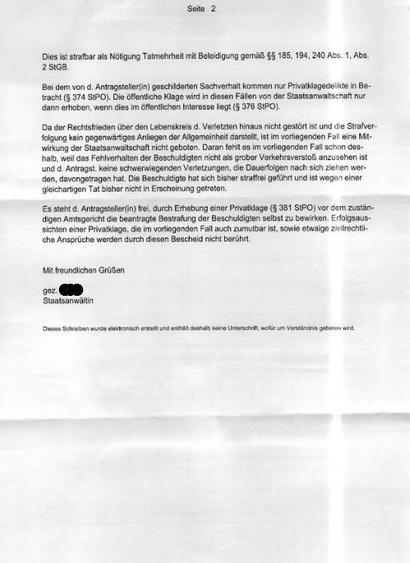 Seite 2
Dies ist strafbar als Nötigung Tatmehrheit mit Beleidigung gemäß §§ 185, 194, 240 Abs. 1, Abs.
2 StGB.
Bei dem von d. Antragsteller(in) geschilderten Sachverhalt kommen nur Privatklagedelikte in Betracht (§ 374 SIPO). Die öffentliche Klage wird in diesen Fällen von der Staatsanwaltschaft nur dann erhoben, wenn dies im öffentlichen Interesse liegt (§ 376 StPO).
Da der Rechtsfrieden über den Lebenskreis d. Verletzten hinaus nicht gestört ist und die Strafverfolgung kein gegenwärtiges Anliegen der Allgemeinheit darstellt, ist im vorliegenden Fal eine Mitwirkung der Staatsanwaltschaft nicht geboten. Daran fehlt es im vorliegenden Fall schon des-halb, weil das Fehlverhalten der Beschuldigten nicht als grober Verkehrsverstoßß anzusehen ist und d. Antragst. keine schwerwiegenden Verletzungen, die Dauerfolgen nach sich ziehen wer-den, davongetragen hat. Die Beschuldigte hat sich bisher straffrei geführt und ist wegen einer gleichartigen Tat bisher nicht in Erscheinung getreten.
Es steht d. Antragsteller(in) frei, durch Erhebung einer Privatklage (§ 381 StPO) vor dem zustan-digen Amtsgericht die beantragte Bestrafung der Beschuldigten selbst zu bewirken. Erfolgsaussichten einer Privatklage, die im vorliegenden Fall auch zumutbar ist, sowie etwaige zivilrechti-che Ansprüche werden durch diesen Bescheid nicht berührt.
Mit freundlichen Grüßen
gez.
Staatsanwältin
Dieses Schreiben wurde eleidronisch erstellt u