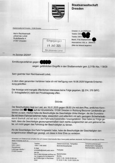 Ermittlungsverfahren gegen
wegen gefahrlichen Eingriffs in den Straßenverkehr gem. § 315b Abs. 1 SIGB
Sehr geehrter Herr Rechtsanwalt Lichdi,
in dem oben genannten Verfahren habe ich mit Verfügung vom 18.06.2025 folgende Entscheidung getroffen:
Der Anzeige wird mangels öffentlichen Interesses keine Folge gegeben, $$ 374, 376 SIPO.
D. Antragsteller(in) steht der Privatklageweg offen.
Gründe:
Der Beschuldigten liegt zur Last, am 16.01.2025 gegen 08:00 Uhr mit dem Pkw, amtliches Kennzeichen DD
auf der Grundstraße, 01326 Dresden in Richtung Bautzner Landstraße ge-
fahren zu sein. Hierbei habe die Beschuldigte die Geschädigte Ulrike Medger, die die Grundstra-ße mit ihrom Fahrrad befahren habe, wissentlich und willentlich mit sehr geringem Sicherheitsabstand überholt und sei weit in den Fahrradschutzstreifen hineingefahren. Dies habe zur Folge go-habt, dass die Geschädigte gezwungenermaßen nach rechts ausgewichen sei und gebremst ha-be, um nicht gegen das Fahrzeug der Beschuldigten zu fahren.
Als die Geschädigte ihre Fahrt fortgesetzt habe, habe die Beschuldigte der Geschädigten den ausgestreckten Mittelfinger gezeigt, um diese in ihrer Ehre zu verletzen.