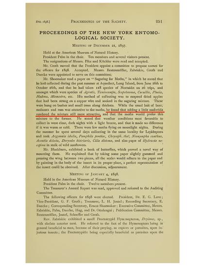 Mr. Shoemaker read a paper on Sugaring for Moths," in which he stated that he had collected during the past summer at Aqueduct, Long Island, from June 16th to October 16th, and that he had taken 118 species of Noctuidae on 26 trips, and amongst which were species of Agrotis, Taeniocampa, Scopelosoma, Cucullia, Plusia, Hadena, Mamestra, etc. His method of collecting was to suspend dried apples that had been strung on a copper wire and soaked in the sugaring mixture. These were hung on bushes and small trees along thickets. While the usual bait of beer, molasses and rum was attractive to the moths, he found that adding a little asafoetida rendered the mixture still more attractive, and that the moths would prefer this mixture to the former. He stated that weather conditions most favorable to collect in were clear, dark nights with a light breeze, and that it made no difference if it was warm or cold. There were few moths flying on moonlight nights. During the summer he spent several days collecting in the same locality for Lepidoptera and took Argynnia idalia, Pamphila pontiac, Chrysoph. thoë, Neonympha canthus, Acontia delecta, Doryodes bistriaris, Cilia distema, and also pupae of Hydroecia necopina in stalk of wild sunflowers.