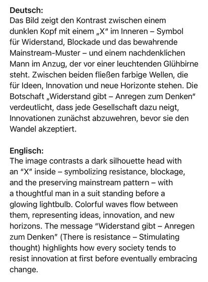 Deutsch:
Das Bild zeigt den Kontrast zwischen einem dunklen Kopf mit einem „X" im Inneren - Symbol für Widerstand, Blockade und das bewahrende Mainstream-Muster - und einem nachdenklichen Mann im Anzug, der vor einer leuchtenden Glühbirne steht. Zwischen beiden fließen farbige Wellen, die für Ideen, Innovation und neue Horizonte stehen. Die Botschaft „Widerstand gibt - Anregen zum Denken" verdeutlicht, dass jede Gesellschaft dazu neigt, Innovationen zunächst abzuwehren, bevor sie den Wandel akzeptiert.
Englisch:
The image contrasts a dark silhouette head with an "X" inside - symbolizing resistance, blockage, and the preserving mainstream pattern - with a thoughtful man in a suit standing before a glowing lightbulb. Colorful waves flow between them, representing ideas, innovation, and new horizons. The message "Widerstand gibt - Anregen zum Denken" (There is resistance - Stimulating thought) highlights how every society tends to resist innovation at first before eventually embracing change.🖖