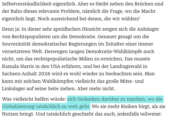 Aber es bleibt neben den Brücken und der Bahn dieses relevante Problem, nämlich die Frage, wo die Macht eigentlich liegt. Noch ausreichend bei denen, die wir wählen?
Denn ja: In dieser sehr spezifischen Hinsicht sorgen sich die Anhänger von Rechtspopulisten um die Demokratie. Genauer gesagt um die Souveränität demokratischer Regierungen im Zeitalter einer immer vernetzteren Welt. Deswegen taugen Demokratie-Wahlkämpfe auch nicht, um das rechtspopulistische Milieu zu erreichen. Das musste Kamala Harris in den USA erfahren, und bei der Landtagswahl in Sachsen-Anhalt 2026 wird es wohl wieder zu beobachten sein. Man kann mit solchen Wahlkämpfen vielleicht das große Mitte- und Linkslager auf seine Seite ziehen. Aber mehr nicht.
Was vielleicht helfen würde: sich Gedanken darüber zu machen, wo die Globalisierung tatsächlich zu weit geht. Wo sie mehr Risiken birgt, als sie Nutzen bringt.