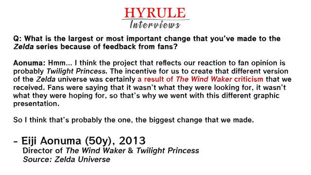 PEOPLE: 
- Eiji Aonuma, age 50. Director of The Wind Waker & Twilight Princess.  

QUOTE:  
Q: What is the largest or most important change that you’ve made to the Zelda series because of feedback from fans?  

Aonuma: Hmm… I think the project that reflects our reaction to fan opinion is probably Twilight Princess. The incentive for us to create that different version of the Zelda universe was certainly a result of The Wind Waker criticism that we received. Fans were saying that it wasn’t what they were looking for, it wasn’t what they were hoping for, so that’s why we went with this different graphic presentation. 

So I think that’s probably the one, the biggest change that we made.