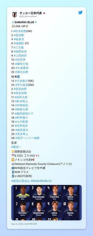 🔹𝗦𝗔𝗠𝗨𝗥𝗔𝗜 𝗕𝗟𝗨𝗘🔹
📝LINE-UP📝

1 #鈴木彩艶(GK)
3 #渡辺剛 
4 #板倉滉
6 #遠藤航 (C)
7 #三笘薫 
8 #南野拓実 
9 #上田綺世
10 #堂安律
15 #鎌田大地 
20 #久保建英
22 #瀬古歩夢

𝐒𝐔𝐁🔄
12 #大迫敬介(GK)
23 #早川友基(GK)
2 #菅原由勢
5 #長友佑都
11 #前田大然
13 #鈴木唯人
14 #伊東純也
16 #関根大輝
17 #藤田譲瑠チマ
18 #町野修斗
19 #小川航基
21 #佐野海舟
24 #細谷真大
25 #荒木隼人
26 #望月ヘンリー海輝

監督
#森保一

🏆国際親善試合
🗓9.7(日) ⌚️11:00(🇯🇵)
🆚メキシコ代表🇲🇽
🏟Oakland-Alameda County Coliseum(アメリカ)
📺NHK総合テレビで生中継
📱NHKプラス
📱U-NEXT(有料)

#最高の景色を #SAMURAIBLUE