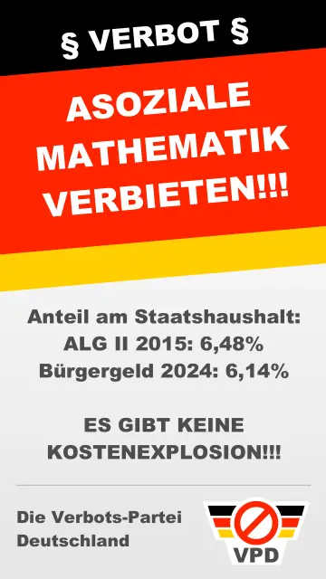 Ein Wahlplakat zeigt den Satz: Asoziale Mathematik verbieten! Anteil am Staatshaushalt: 
ALG II 2015: 6,48%
Bürgergeld 2024: 6,14%

ES GIBT KEINE KOSTENEXPLOSION!!!

Die Verbots-Partei  Deutschland