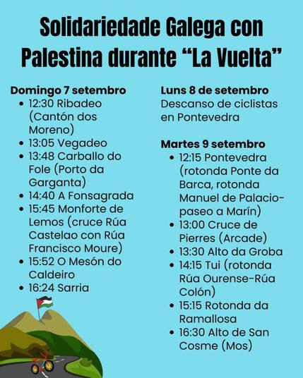 🚴‍♂️🇵🇸 Solidariedade galega co pobo palestino (actualización):

🗓 Domingo, 7 de setembro:
🕧 12:30 h Ribadeo (Cantón dos Moreno).
🕐  13:05 h Vegadeo.
🕜 13:48 h Carballo de Fole (Porto da Garganta, Vilanova de Oscos).
🕜 14:40 h A Fonsagrada.
🕝 15:45 h Monforte de Lemos (cruce Rúa Castelao con Rúa Francisco Moure).
🕝 15:52 h O Mesón do Caldeiro (O Corgo).
🕓 16:24 h Sarria.

🗓 Segunda feira, 8 de setembro:
•Descanso de ciclistas en Pontevedra.

🗓 Terza feira, 9 de setembro:
🕛 12:15 h Pontevedra (rotunda Ponte da Barca, rotunda Manuel de Palacio-Paseo a Marín)
🕐 13:00 h Cruce de Pierres (Arcade).
🕜 13:30 h Alto da Groba (Baiona-Oia).
🕑 14:15 h Tui (rotunda Rúa Ourense-Rúa Colón)
🕒 15:15 h Rotunda da Ramallosa (Nigrán).
🕞 16:30 h Alto de San Cosme (Mos).