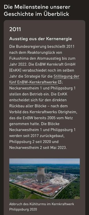 Die Meilensteine unserer Geschichte im Überblick

2011
Ausstieg aus der Kernenergie
Die Bundesregierung beschließt 2011 nach dem Reaktorunglück von Fukushima den Atomausstieg bis zum Jahr 2022. Die EnBW Kernkraft GmbH (EnKK) verabschiedet noch im selben Jahr die Strategie für die Stilllegung der fünf EnBW-Kernkraftwerke; Neckarwestheim 1 und Philippsburg 1 stellen den Betrieb ein. Die EnKK entscheidet sich für den direkten Rückbau aller Blöcke – nach dem Vorbild des Kernkraftwerks Obrigheim, das die EnBW bereits 2005 vom Netz genommen hatte. Die Blöcke Neckarwestheim 1 und Philippsburg 1 werden seit 2017 zurückgebaut, Philippsburg 2 seit 2020 und Neckarwestheim 2 seit Mai 2023.

Darunter ein Bild mit der Beschreibung: Abbruch des Kühlturms im Kernkraftwerk Philippsburg 2020

Quelle: https://www.enbw.com/unternehmen/wer-wir-sind/