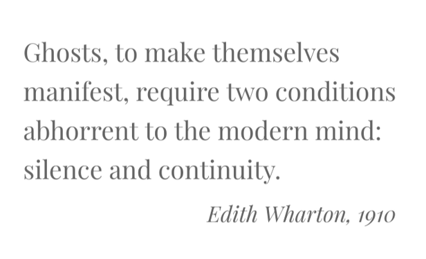 Ghosts, to make themselves manifest, require two conditions abhorrent to the modern mind: silence and continuity.
Edith Wharton, 1910