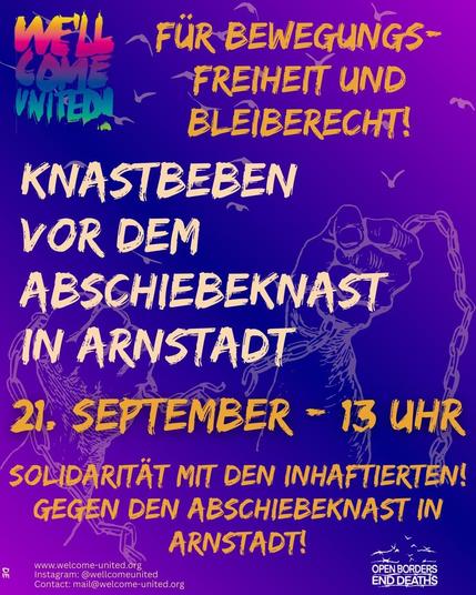 Sharepic in Lila, im Hintergrund lässt sich die Zeichnung zweier Hände erkennen, die eine Kette auseinanderreißen.
Rechts oben befindet sich das regenbogenfarbene Logo von We'll come united, rechts unten in weiß das Logo von Open Borders - End Deaths.


Text:
Für Bewegungsfreiheit und Bleiberecht 
KNASTBEBEN  VOR DEM ABSCHIEBEKNAST IN ARNSTADT

21. September - 13 Uhr

Solidarität mit den Inhaftierten!
Gegen den Abschiebeknast in Arnstadt!

www.welcome-united.org
Instagram: @wellcomeunited
Contact: mail@welcome-united.org