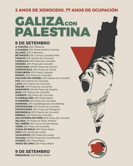 "2 anos de xenocidio, 77 anos de ocupación"
"Galiza con Palestina"
Concentracións o 8 de setembro ás 20:00 horas (agás onde se indique outra hora):
A Coruña: Obelisco
A Guarda: Praza Avelino Vicente
Allariz: A Barreira
Betanzos: Cantón Claudio Pita
Cangas: Diante do Concello
Carballo: Praza do Concello
Cedeira: Praza do Concello
Chantada: 20:30, Praza do Cantón
Compostela: Praza do Toural
Corcubión: Praza Castelo
Ferrol: Praza do Concello
Folgoso do Courel: Diante do Concello
Foz: Diante do Concello
Lugo: Diante do Concello
Melide: Praza do Convento
Monforte: 20:30, Praza de España
Noia: Diante do Concello
O Barco: Praza do Concello
O Carballiño: Praza Maior
O Porriño: Praza do Concello
Ourense: Subdelegación de Defensa
Pontedeume: Praza do Concello
Pontevedra: Praza da Peregrina
Redondela: Diante do Concello
Ribeira: Praza do Concello
Salvaterra do Miño: Praza do Concello
Silleda: 21:00, Praza do Siñor Afranio
Val Miñor: Cruce da Ramallosa
Verín: Praza do Concello
Viana do Bolo: Praza Maior
Vigo: Farola de Urzaiz
Vilagarcía: Praza de Galicia
Vilalba: 20:30, Praza da Constitución
Viveiro: Praza Maior
Xinzo de Limia: Praza Maior
Concentracións o 9 de setembro:
Ribadavia: 20:00, Praza Maior
No pé do cartel, aparece o logotipo da "Coordenadora Galega de Solidariedade coa Palestina".