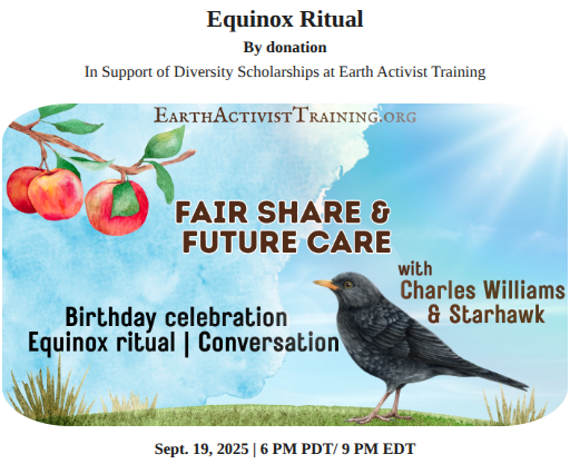 Equinox Ritual
by donation, in support of diversity scholarships at Earth Activist Training

Fair Share & Future Care
with Charles Williams & Starhawk

Birthday Celebration
Equinox Ritual
Conversation

September 19, 2025 at 6 PM PTD / 9 PE EDT

Illustration of a blackbird on the grass on a sunny day with blue sky and white clouds, looking at the branch of an apple tree with red apples and green leaves.