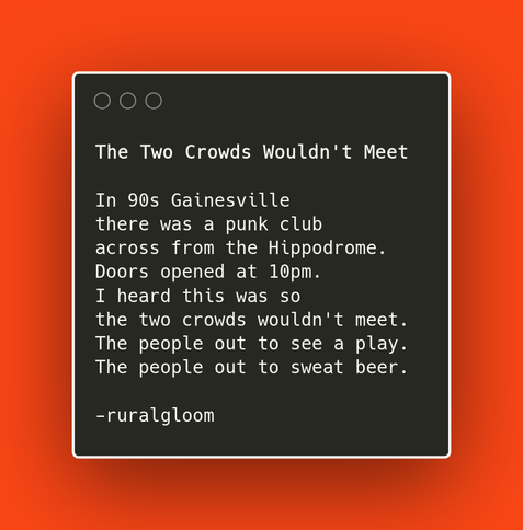 In 90s Gainesville there was a punk club across from the Hippodrome. Doors opened at 10pm. I heard this was so the two crowds wouldn't meet. The people out to see a play. The people out to sweat beer.