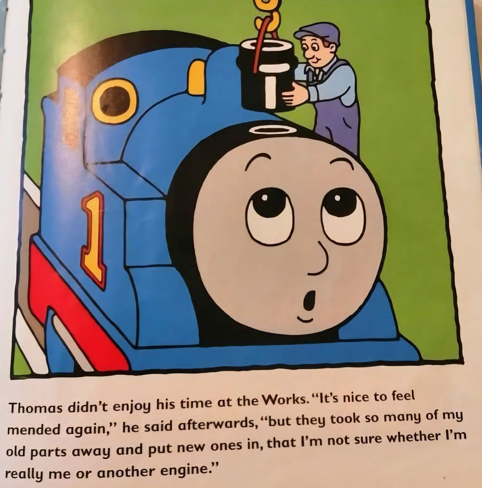 The image is from a Thomas the Tank Engine picture book. A mechanic is putting a new smokestack on Thomas with a crane. Thomas looks up with an expression that can be read as surprise or wonder. Underneath the image is the following text: Thomas didn't enjoy his time at the Works. "It's nice to feel mended again," he said afterwards, "but they took so many of my old parts away and put new ones in, that I'm not sure whether I'm really me or another engine." (courtesy @RachelThornSub@famichiki.jp)