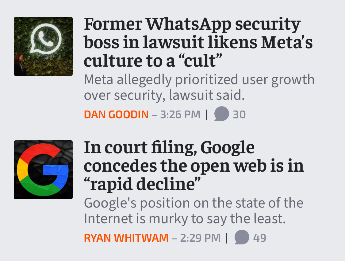 Story 1: Former WhatsApp security boss in lawsuit likens Meta’s culture to a “cult”. Meta allegedly prioritized user growth over security, lawsuit said. Story 2: In court filing, Google concedes the open web is in “rapid decline”. Google's position on the state of the Internet is murky to say the least.
