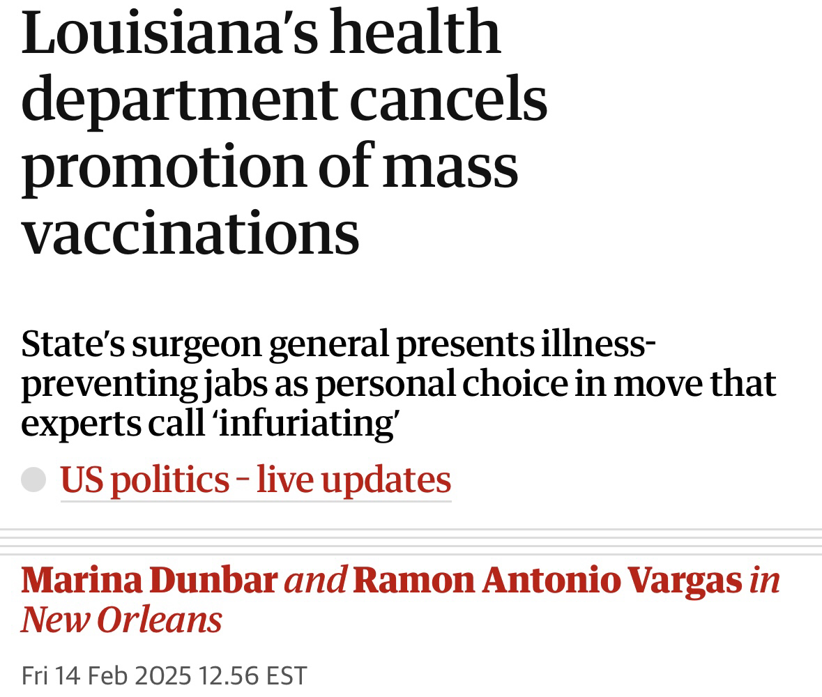 Screenshot that says Louisiana's health department cancels promotion of mass vaccinations State's surgeon general presents illness-preventing jabs as personal choice in move that experts call 'infuriating' US politics - live updates Marina Dunbar and Ramon Antonio Vargas in New Orleans Fri 14 Feb 2025 12.56 EST