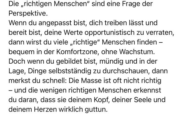 Die „richtigen Menschen" sind eine Frage der
Perspektive.
Wenn du angepasst bist, dich treiben lässt und bereit bist, deine Werte opportunistisch zu verraten, dann wirst du viele „richtige" Menschen finden - bequem in der Komfortzone, ohne Wachstum.
Doch wenn du gebildet bist, mündig und in der Lage, Dinge selbstständig zu durchschauen, dann merkst du schnell: Die Masse ist oft nicht richtig
- und die wenigen richtigen Menschen erkennst du daran, dass sie deinem Kopf, deiner Seele und deinem Herzen wirklich guttun.🖖