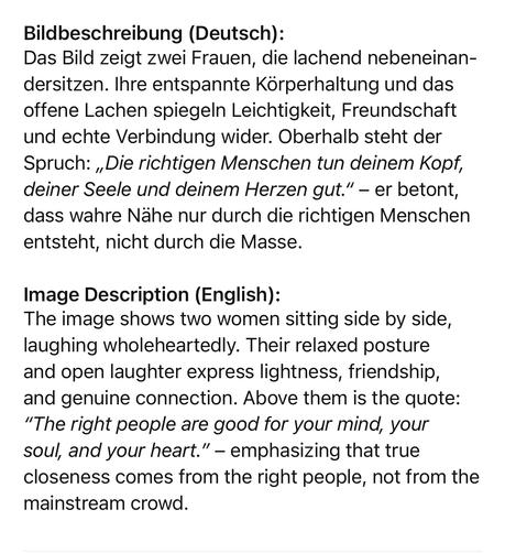 Bildbeschreibung (Deutsch):
Das Bild zeigt zwei Frauen, die lachend nebeneinan-dersitzen. Ihre entspannte Körperhaltung und das offene Lachen spiegeln Leichtigkeit, Freundschaft und echte Verbindung wider. Oberhalb steht der Spruch: „Die richtigen Menschen tun deinem Kopf, deiner Seele und deinem Herzen gut." - er betont, dass wahre Nähe nur durch die richtigen Menschen entsteht, nicht durch die Masse.
Image Description (English):
The image shows two women sitting side by side, laughing wholeheartedly. Their relaxed posture and open laughter express lightness, friendship, and genuine connection. Above them is the quote:
"The right people are good for your mind, your soul, and your heart." - emphasizing that true closeness comes from the right people, not from the mainstream crowd.🖖