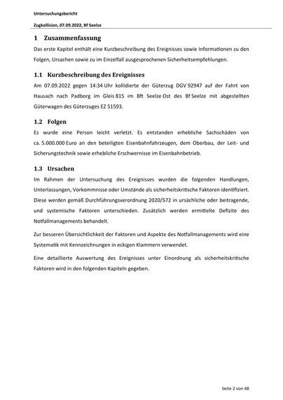 Untersuchungsbericht
Zugkollision, 07.09.2022, Bf Seelze

1 Zusammenfassung
Das erste Kapitel enthält eine Kurzbeschreibung des Ereignisses sowie Informa onen zu den
Folgen, Ursachen sowie zu im Einzelfall ausgesprochenen Sicherheitsempfehlungen.

1.1 Kurzbeschreibung des Ereignisses
Am 07.09.2022 gegen 14:34 Uhr kollidierte der Güterzug DGV 92947 auf der Fahrt von
Hausach nach Padborg im Gleis 815 im B

Seelze Ost des Bf Seelze mit abgestellten

Güterwagen des Güterzuges EZ 51593.

1.2 Folgen
Es wurde eine Person leicht verletzt. Es entstanden erhebliche Sachschäden von
ca. 5.000.000 Euro an den beteiligten Eisenbahnfahrzeugen, dem Oberbau, der Leit- und
Sicherungstechnik sowie erhebliche Erschwernisse im Eisenbahnbetrieb.

1.3 Ursachen
Im Rahmen der Untersuchung des Ereignisses wurden die folgenden Handlungen,
Unterlassungen, Vorkommnisse oder Umstände als sicherheitskri sche Faktoren iden fiziert.
Diese werden gemäß Durchführungsverordnung 2020/572 in ursächliche oder …