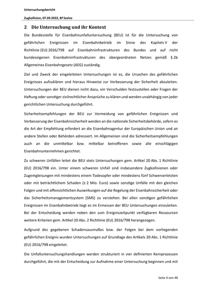 Untersuchungsbericht
Zugkollision, 07.09.2022, Bf Seelze

2 Die Untersuchung und ihr Kontext
Die Bundesstelle für Eisenbahnunfalluntersuchung (BEU) ist für die Untersuchung von
gefährlichen

Ereignissen

im

Eisenbahnbetrieb

im

Sinne

des

Kapitels V

der

Richtlinie (EU) 2016/798 auf Eisenbahninfrastrukturen des Bundes und auf nicht
bundeseigenen Eisenbahninfrastrukturen des übergeordneten Netzes gemäß § 2b
Allgemeines Eisenbahngesetz (AEG) zuständig.
Ziel und Zweck der eingeleiteten Untersuchungen ist es, die Ursachen des gefährlichen
Ereignisses aufzuklären und hieraus Hinweise zur Verbesserung der Sicherheit abzuleiten.
Untersuchungen der BEU dienen nicht dazu, ein Verschulden festzustellen oder Fragen der
Ha ung oder sons ger zivilrechtlicher Ansprüche zu klären und werden unabhängig von jeder
gerichtlichen Untersuchung durchgeführt.
Sicherheitsempfehlungen der BEU zur Vermeidung von gefährlichen Ereignissen und
Verbesserung der Eisenbahnsicherheit werden an d…