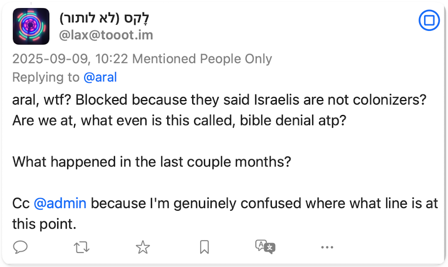 Screenshot of post: @lax@tooot.im 2025-09-09, 10:22 Mentioned People Only Replying to @aral aral, wtf? Blocked because they said Israelis are not colonizers? Are we at, what even is this called, bible denial atp? What happened in the last couple months? Cc @admin because I'm genuinely confused where what line is at this point.