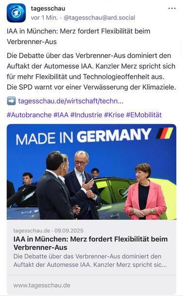 tagesschau
vor 1 Min. • @tagesschau@ard.social
• ••
IAA in München: Merz fordert Flexibilität beim
Verbrenner-Aus
Die Debatte über das Verbrenner-Aus dominiert den Auftakt der Automesse IAA. Kanzler Merz spricht sich für mehr Flexibilität und Technologieoffenheit aus.
Die SPD warnt vor einer Verwässerung der Klimaziele. → tagesschau.de/wirtschaft/techn...
#Autobranche #IAA #Industrie #Krise #EMobilität
MADE IN GERMANY
tagesschau.de • 09.09.2025
IAA in München: Merz fordert Flexibilität beim
Verbrenner-Aus
Die Debatte über das Verbrenner-Aus dominiert den Auftakt der Automesse IAA. Kanzler Merz spricht sic...
www.tagesschau.de🖖