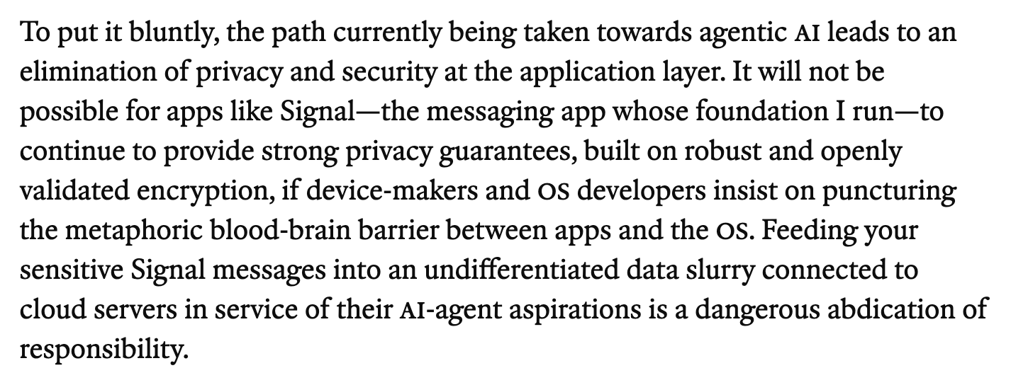 To put it bluntly, the path currently being taken towards agentic AI leads to an elimination of privacy and security at the application layer. It will not be possible for apps like Signal—the messaging app whose foundation I run—to continue to provide strong privacy guarantees, built on robust and openly validated encryption, if device-makers and OS developers insist on puncturing the metaphoric blood-brain barrier between apps and the OS. Feeding your sensitive Signal messages into an undifferentiated data slurry connected to cloud servers in service of their AI-agent aspirations is a dangerous abdication of responsibility.