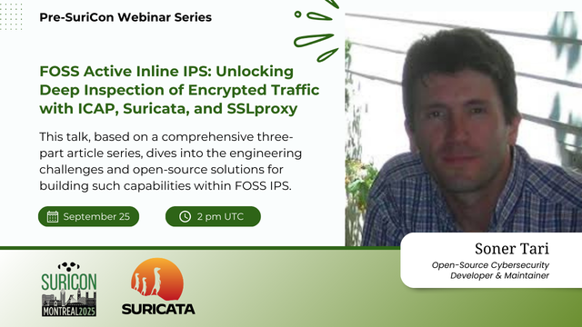 A card with mainly text info on the left, and a colored picture of Soner Tari on the right. The brackground is white, and there are details in green, to match the details and color theme for SuriCon Montreal.

The text is:
Pre-SuriCon Webinar Series 
FOSS Active Inline IPS: Unlocking Deep Inspection of Encrypted Traffic with ICAP, Suricata, and SSLproxy

This talk, based on a comprehensive three-part article series, dives into the engineering challenges and open-source solutions for building such capabilities within FOSS IPS.

Date: September 25
Time: 2 pm UTC

Soner Tari is an Open-Source Cybersecurity Developer & Maintainer

The bottom left shows the SuriCon Montreal 2025 and Suricata logo.