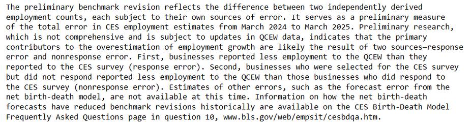 The preliminary benchmark revision reflects the difference between two independently derived 
employment counts, each subject to their own sources of error. It serves as a preliminary measure 
of the total error in CES employment estimates from March 2024 to March 2025. Preliminary research, 
which is not comprehensive and is subject to updates in QCEW data, indicates that the primary 
contributors to the overestimation of employment growth are likely the result of two sources—response 
error and nonresponse error. First, businesses reported less employment to the QCEW than they 
reported to the CES survey (response error). Second, businesses who were selected for the CES survey 
but did not respond reported less employment to the QCEW than those businesses who did respond to 
the CES survey (nonresponse error). Estimates of other errors, such as the forecast error from the 
net birth-death model, are not available at this time. Information on how the net birth-death 
forecasts have reduced benchmark revisions historically are available on the CES Birth-Death Model 
Frequently Asked Questions page in question 10, www.bls.gov/web/empsit/cesbdqa.htm.