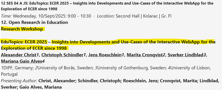 12 SES 04 A JS: EduTopics: ECER 2025 – Insights into Developments and Use-Cases of the Interactive WebApp for the Exploration of ECER since 1998
Time: Wednesday, 10/Sept/2025: 9:00 - 10:30  ·  Location: Second Hall | Kolarac | Gr. Fl
12. Open Research in Education
Research Workshop
 
EduTopics: ECER 2025 – Insights into Developments and Use-Cases of the Interactive WebApp for the Exploration of ECER since 1998
Alexander Christ1, Christoph Schindler1, Jens Roeschlein1, Marita Cronqvist2, Sverker Lindblad3, Mariana Gaio Alves4
1DIPF, Germany; 2University of Borås, Sweden; 3University of Gothenburg, Sweden; 4University of Lisbon, Portugal
Presenting Author: Christ, Alexander; Schindler, Christoph; Roeschlein, Jens; Cronqvist, Marita; Lindblad, Sverker; Gaio Alves, Mariana